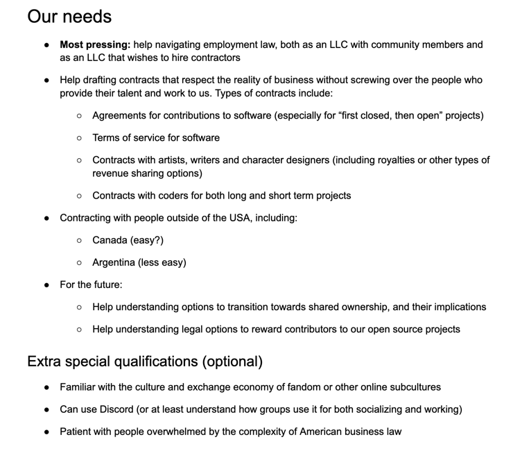 Our needs
Most pressing: help navigating employment law, both as an LLC with community members and as an LLC that wishes to hire contractors
Help drafting contracts that respect the reality of business without screwing over the people who provide their talent and work to us. Types of contracts include:
Agreements for contributions to software (especially for “first closed, then open” projects)
Terms of service for software
Contracts with artists, writers and character designers (including royalties or other types of revenue sharing options)
Contracts with coders for both long and short term projects
Contracting with people outside of the USA, including:
Canada (easy?)
Argentina (less easy)
For the future:
Help understanding options to transition towards shared ownership, and their implications
Help understanding legal options to reward contributors to our open source projects
Extra special qualifications (optional)
Familiar with the culture and exchange economy of fandom or other onlin