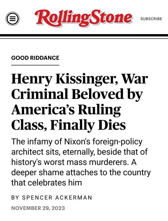 screenshot of RollingStone article headline about Henry Kissinger's death that reads:

"Good Riddance

Henry Kissinger, War Criminal Beloved by America's Ruling Class, Finally Dies:

The infamy of Nixon's foreign-policy architect sits, eternally, beside that of history's worst mass murderers. A deeper shame attaches to the country that celebrates him"

Article by Spencer Ackerman, November 29, 2023
