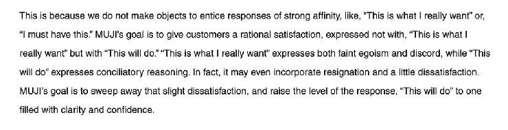 This is because we do not make objects to entice responses of strong affinity, like, “This is what I really want” or, “I must have this.” MUJI’s goal is to give customers a rational satisfaction, expressed not with, “This is what I really want” but with “This will do.” “This is what I really want” expresses both faint egoism and discord, while “This will do” expresses conciliatory reasoning. In fact, it may even incorporate resignation and a little dissatisfaction. MUJI’s goal is to sweep away that slight dissatisfaction, and raise the level of the response, “This will do” to one filled with clarity and confidence.