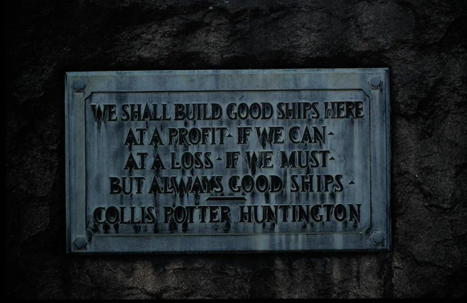 Plaque that reads:

"We shall build good ships here / at a profit, if we can / at a loss, if we must / but always good ships." — Collis Potter Huntington