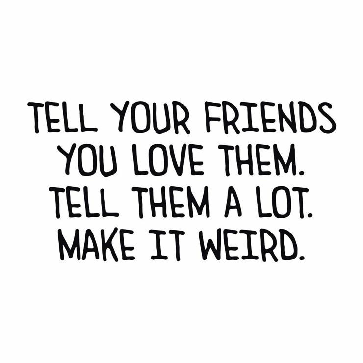 Tell your friends you love them. Tell them a lot. 