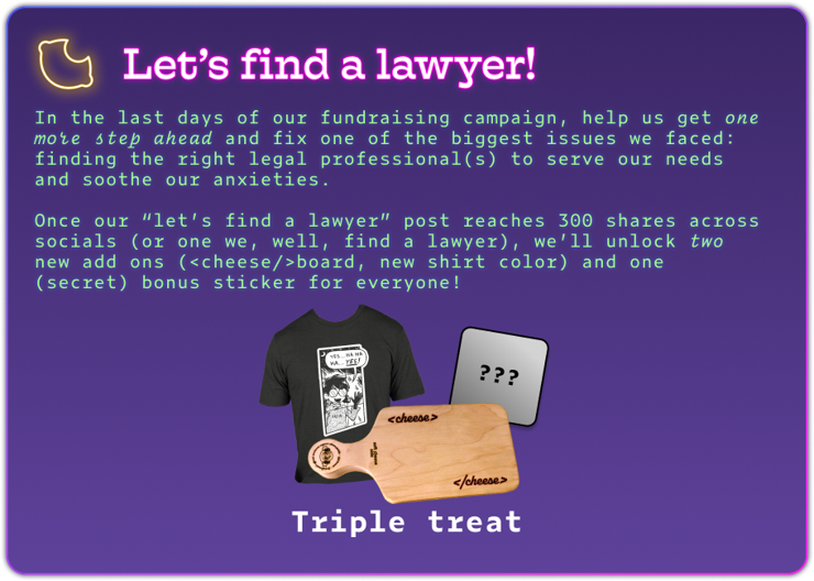 Let’s find a lawyer!
In the last days of our fundraising campaign, help us get one more step ahead and fix one of the biggest issues we faced: finding the right legal professional(s) to serve our needs and soothe our anxieties.

Once our “let’s find a lawyer” post reaches 300 shares across socials (or one we, well, find a lawyer), we’ll unlock two new add ons (<cheese/>board, new shirt color) and one (secret) bonus sticker for everyone!

(Picture of the 3 unlocked rewards)

Triple treat