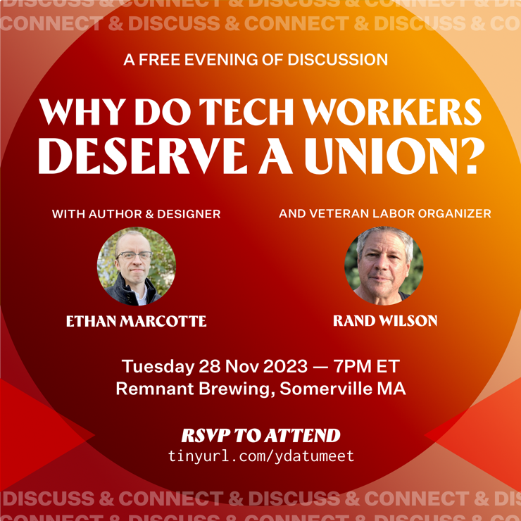 Join us for a free evening of discussion with fellow tech workers, titled “Why Do Tech Workers Deserve A Union?” Your hosts are author & designer Ethan Marcotte, and veteran labor organizer Rand Wilson. It’ll be at 7pm on Tuesday, November 28, 2023, and it’ll take place at Remnant Brewing in Somerville. RSVP at https://tinyurl.com/ydatumeet!